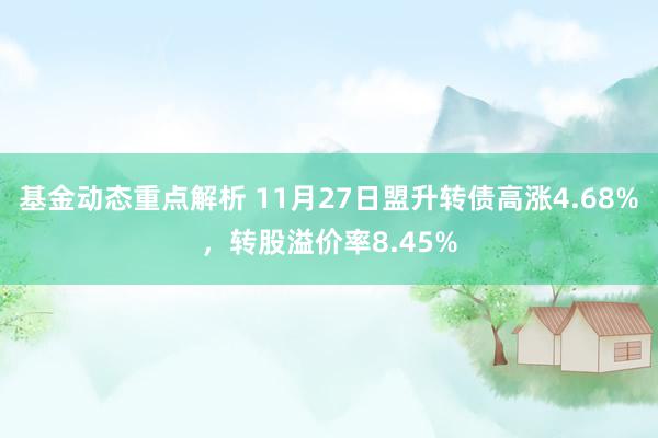 基金动态重点解析 11月27日盟升转债高涨4.68%，转股溢价率8.45%