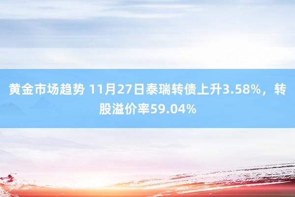 黄金市场趋势 11月27日泰瑞转债上升3.58%，转股溢价率59.04%