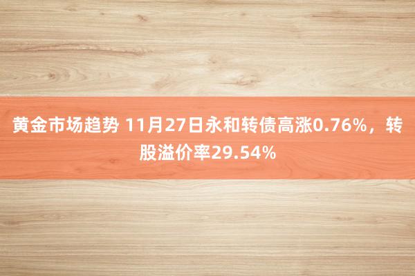 黄金市场趋势 11月27日永和转债高涨0.76%，转股溢价率29.54%