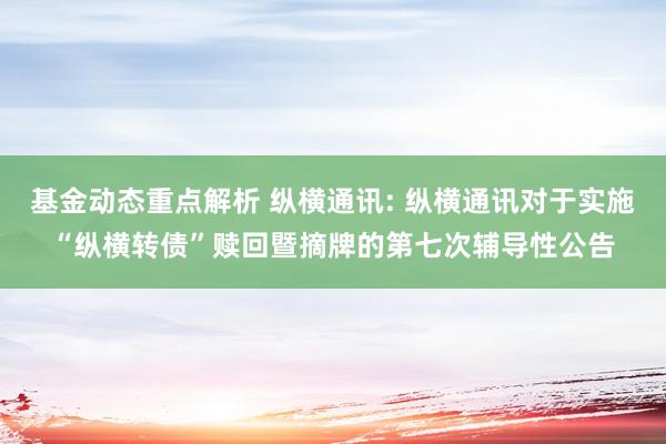 基金动态重点解析 纵横通讯: 纵横通讯对于实施“纵横转债”赎回暨摘牌的第七次辅导性公告