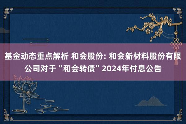 基金动态重点解析 和会股份: 和会新材料股份有限公司对于“和会转债”2024年付息公告