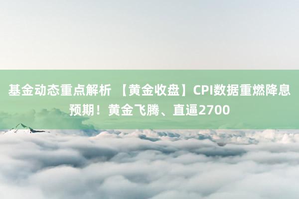 基金动态重点解析 【黄金收盘】CPI数据重燃降息预期！黄金飞腾、直逼2700