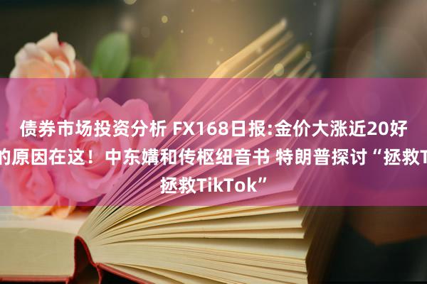 债券市场投资分析 FX168日报:金价大涨近20好意思元的原因在这！中东媾和传枢纽音书 特朗普探讨“拯救TikTok”