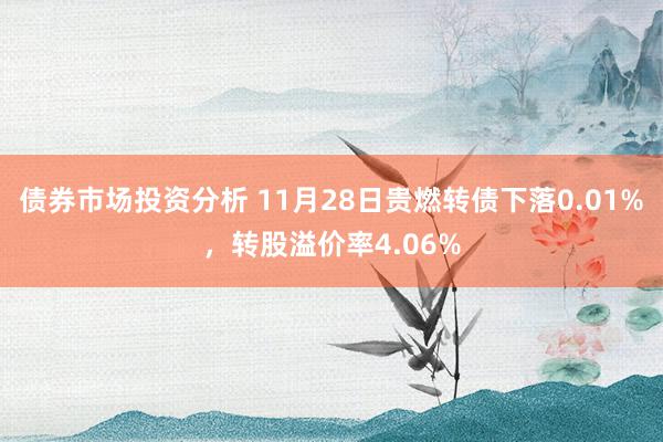 债券市场投资分析 11月28日贵燃转债下落0.01%，转股溢价率4.06%