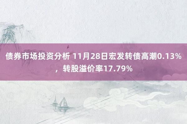 债券市场投资分析 11月28日宏发转债高潮0.13%，转股溢价率17.79%