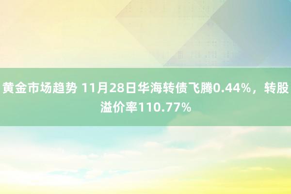 黄金市场趋势 11月28日华海转债飞腾0.44%，转股溢价率110.77%