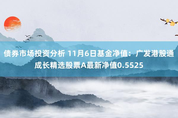 债券市场投资分析 11月6日基金净值：广发港股通成长精选股票A最新净值0.5525