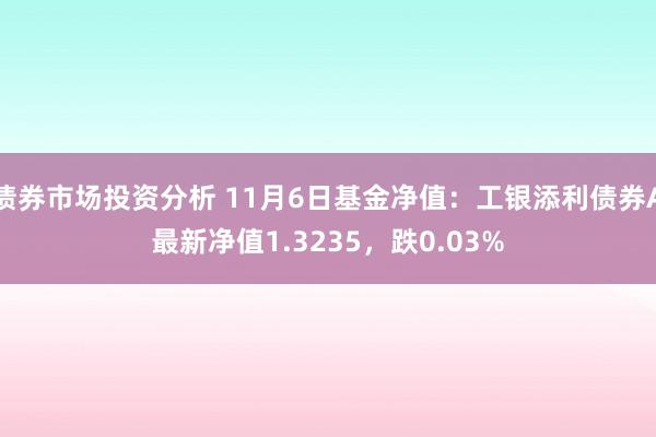 债券市场投资分析 11月6日基金净值：工银添利债券A最新净值1.3235，跌0.03%