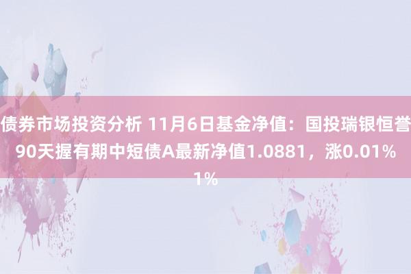 债券市场投资分析 11月6日基金净值：国投瑞银恒誉90天握有期中短债A最新净值1.0881，涨0.01%