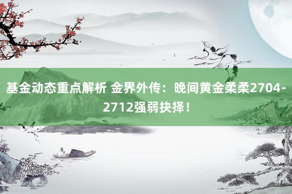 基金动态重点解析 金界外传：晚间黄金柔柔2704-2712强弱抉择！