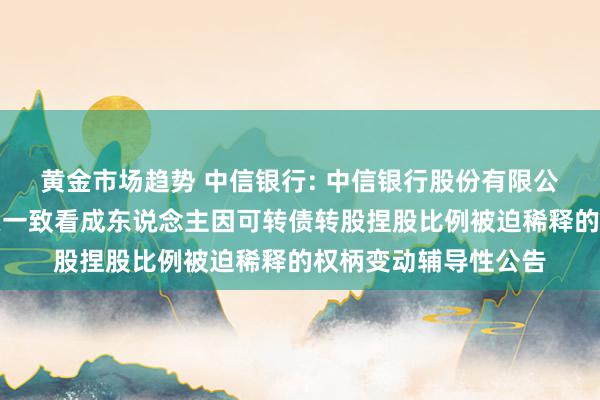 黄金市场趋势 中信银行: 中信银行股份有限公司对于控股鼓动过头一致看成东说念主因可转债转股捏股比例被迫稀释的权柄变动辅导性公告