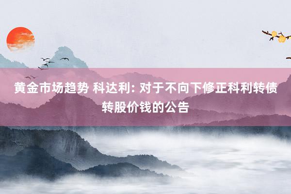 黄金市场趋势 科达利: 对于不向下修正科利转债转股价钱的公告