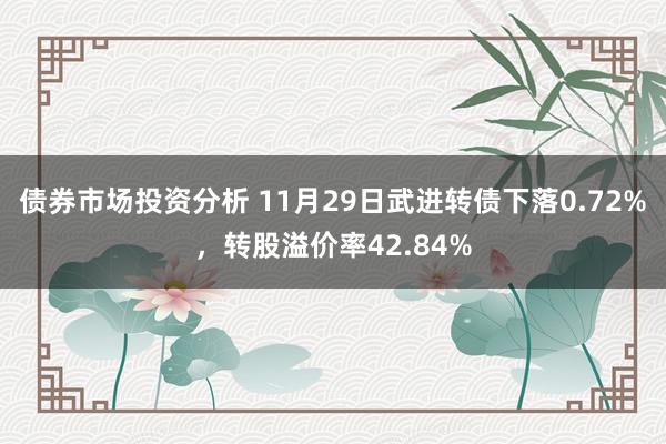 债券市场投资分析 11月29日武进转债下落0.72%，转股溢价率42.84%