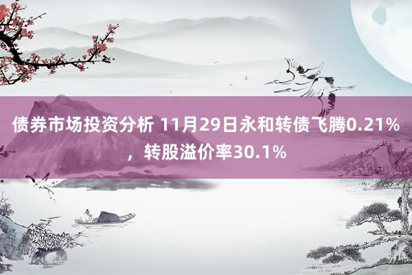 债券市场投资分析 11月29日永和转债飞腾0.21%，转股溢价率30.1%