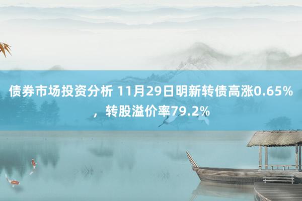 债券市场投资分析 11月29日明新转债高涨0.65%，转股溢价率79.2%