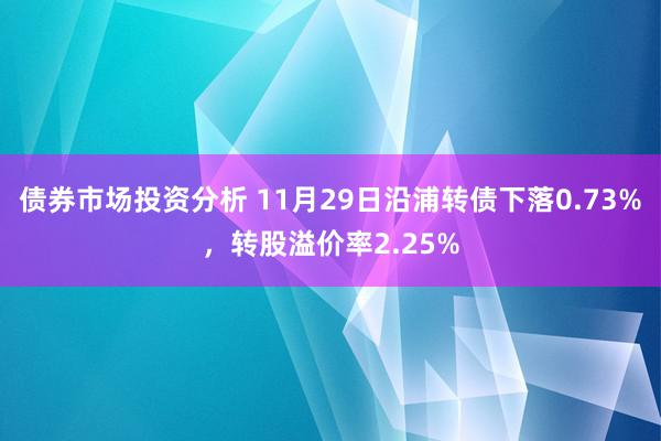 债券市场投资分析 11月29日沿浦转债下落0.73%，转股溢价率2.25%