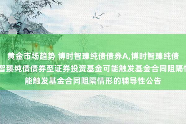 黄金市场趋势 博时智臻纯债债券A,博时智臻纯债债券C: 对于博时智臻纯债债券型证券投资基金可能触发基金合同阻隔情形的辅导性公告