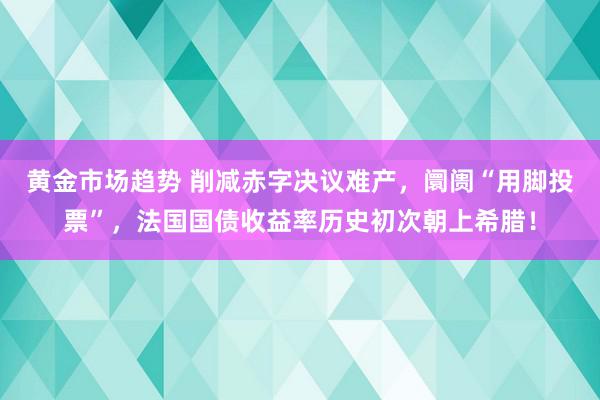 黄金市场趋势 削减赤字决议难产，阛阓“用脚投票”，法国国债收益率历史初次朝上希腊！