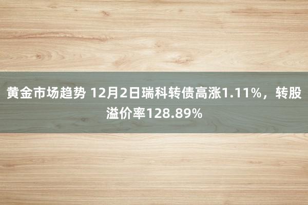 黄金市场趋势 12月2日瑞科转债高涨1.11%，转股溢价率128.89%