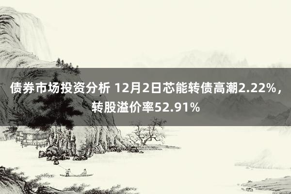 债券市场投资分析 12月2日芯能转债高潮2.22%，转股溢价率52.91%