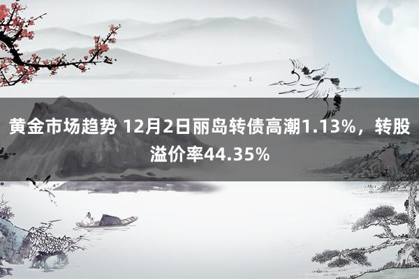 黄金市场趋势 12月2日丽岛转债高潮1.13%，转股溢价率44.35%