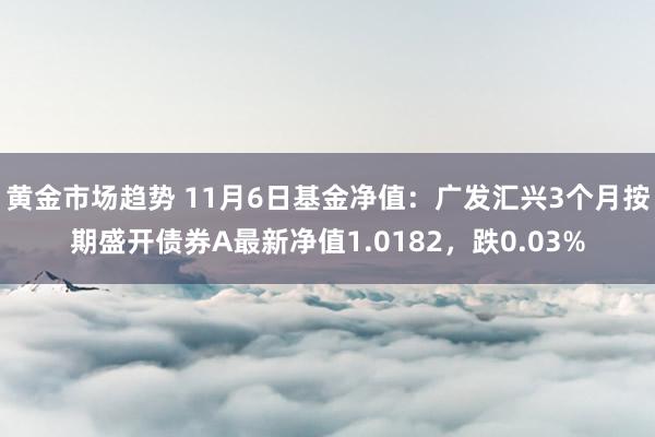 黄金市场趋势 11月6日基金净值：广发汇兴3个月按期盛开债券A最新净值1.0182，跌0.03%