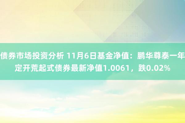 债券市场投资分析 11月6日基金净值：鹏华尊泰一年定开荒起式债券最新净值1.0061，跌0.02%