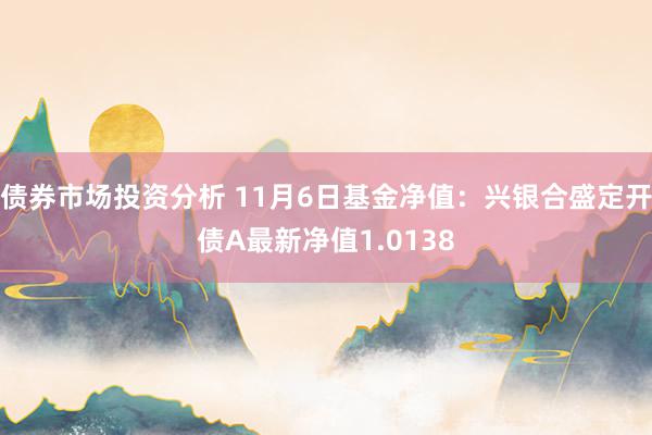 债券市场投资分析 11月6日基金净值：兴银合盛定开债A最新净值1.0138