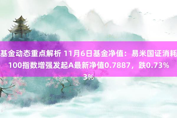 基金动态重点解析 11月6日基金净值：易米国证消耗100指数增强发起A最新净值0.7887，跌0.73%