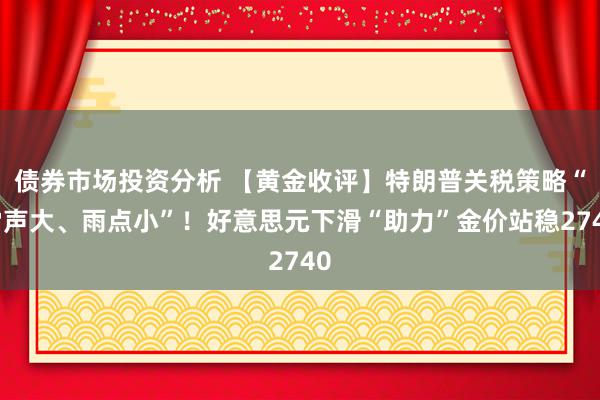 债券市场投资分析 【黄金收评】特朗普关税策略“雷声大、雨点小”！好意思元下滑“助力”金价站稳2740