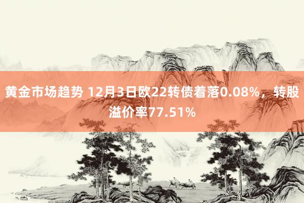 黄金市场趋势 12月3日欧22转债着落0.08%，转股溢价率77.51%