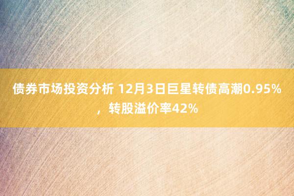 债券市场投资分析 12月3日巨星转债高潮0.95%，转股溢价率42%