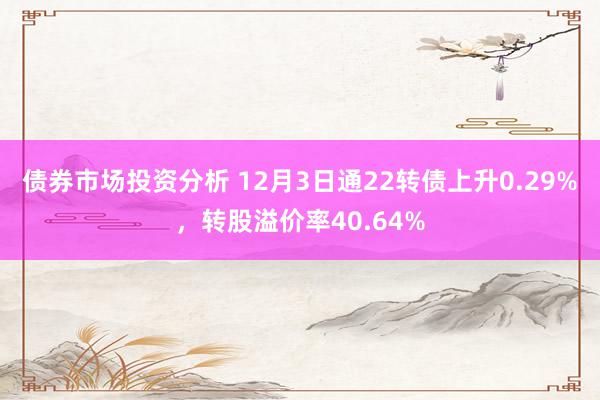 债券市场投资分析 12月3日通22转债上升0.29%，转股溢价率40.64%