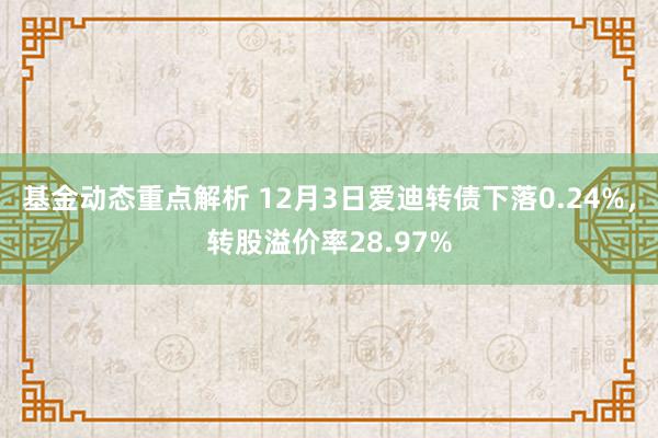 基金动态重点解析 12月3日爱迪转债下落0.24%，转股溢价率28.97%