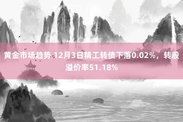 黄金市场趋势 12月3日精工转债下落0.02%，转股溢价率51.18%