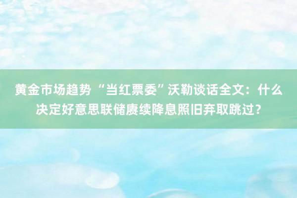 黄金市场趋势 “当红票委”沃勒谈话全文：什么决定好意思联储赓续降息照旧弃取跳过？