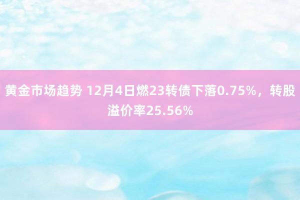 黄金市场趋势 12月4日燃23转债下落0.75%，转股溢价率25.56%