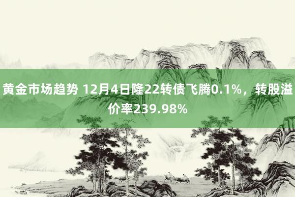 黄金市场趋势 12月4日隆22转债飞腾0.1%，转股溢价率239.98%