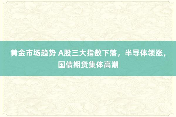 黄金市场趋势 A股三大指数下落，半导体领涨，国债期货集体高潮