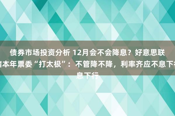 债券市场投资分析 12月会不会降息？好意思联储本年票委“打太极”：不管降不降，利率齐应不息下行