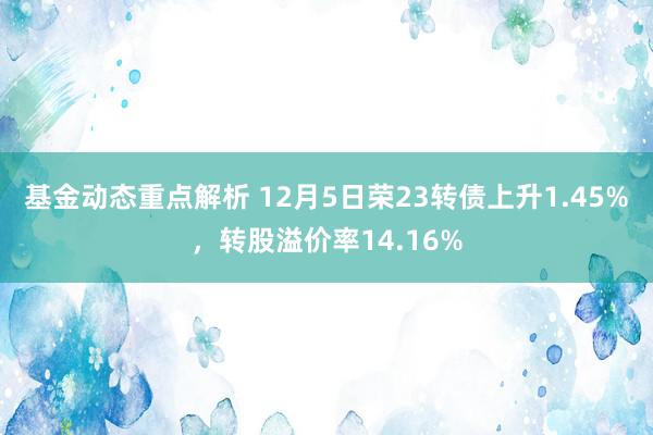 基金动态重点解析 12月5日荣23转债上升1.45%，转股溢价率14.16%