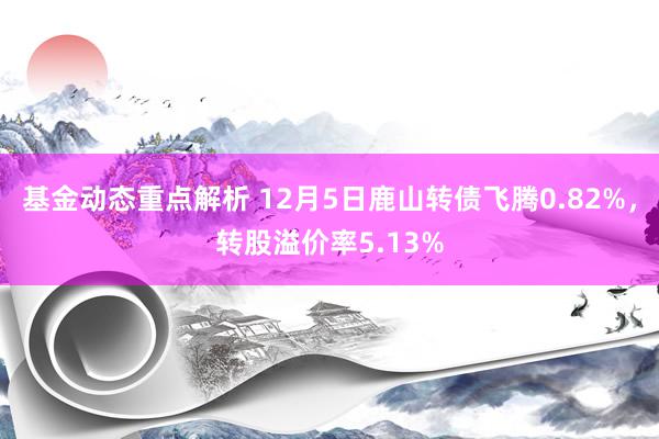 基金动态重点解析 12月5日鹿山转债飞腾0.82%，转股溢价率5.13%