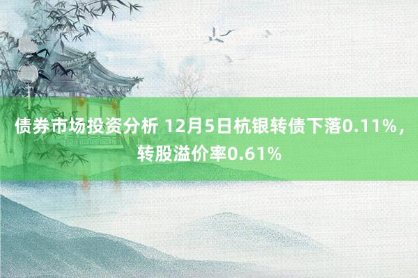 债券市场投资分析 12月5日杭银转债下落0.11%，转股溢价率0.61%