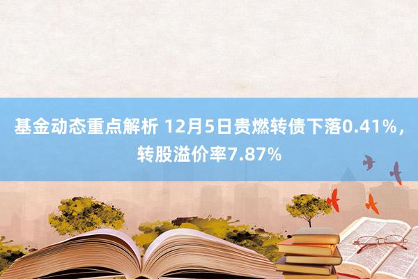 基金动态重点解析 12月5日贵燃转债下落0.41%，转股溢价率7.87%