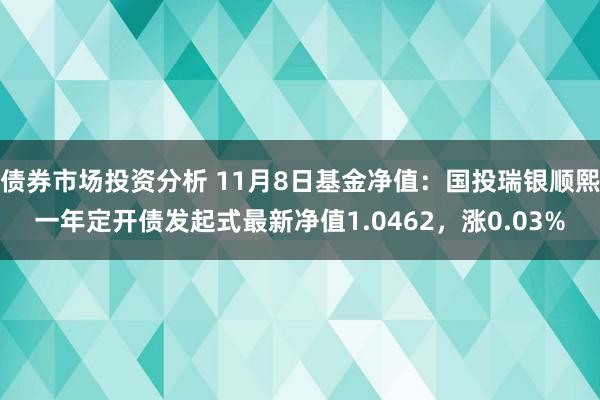 债券市场投资分析 11月8日基金净值：国投瑞银顺熙一年定开债发起式最新净值1.0462，涨0.03%