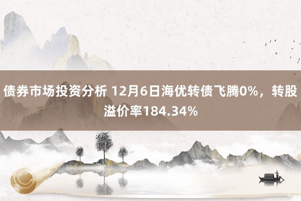 债券市场投资分析 12月6日海优转债飞腾0%，转股溢价率184.34%