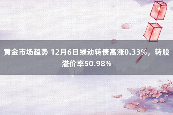 黄金市场趋势 12月6日绿动转债高涨0.33%，转股溢价率50.98%