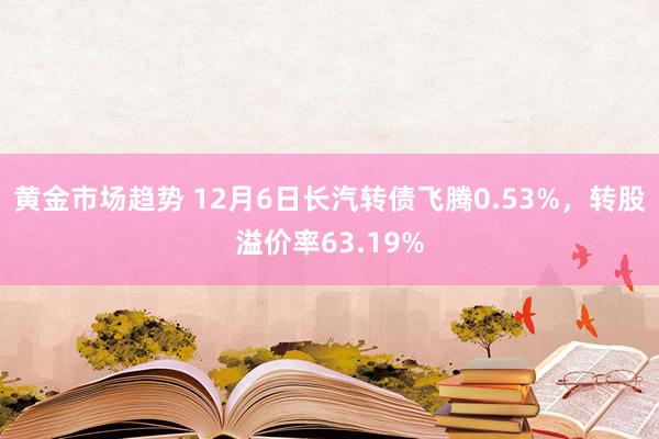 黄金市场趋势 12月6日长汽转债飞腾0.53%，转股溢价率63.19%