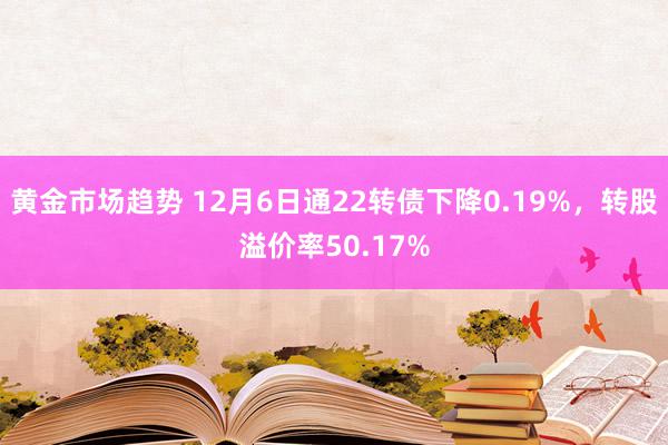 黄金市场趋势 12月6日通22转债下降0.19%，转股溢价率50.17%