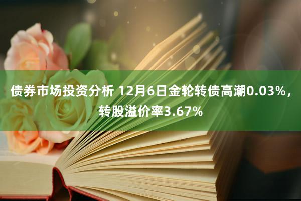 债券市场投资分析 12月6日金轮转债高潮0.03%，转股溢价率3.67%